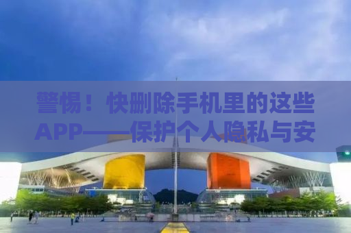警惕！快删除手机里的这些APP——保护个人隐私与安全的必备指南
