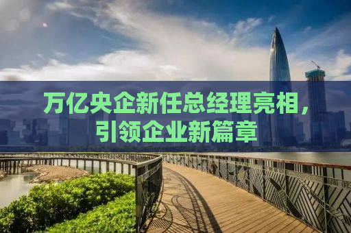 万亿央企新任总经理亮相，引领企业新篇章