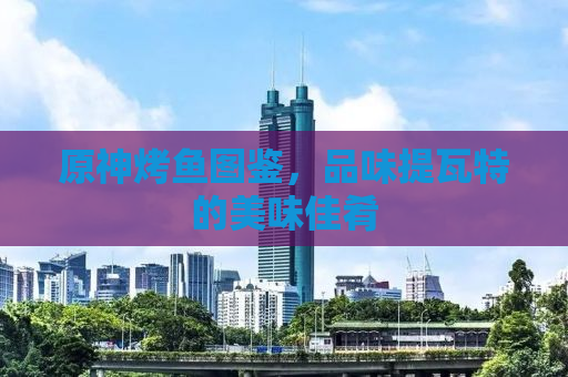 原神烤鱼图鉴，品味提瓦特的美味佳肴