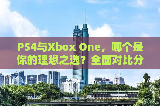 PS4与Xbox One，哪个是你的理想之选？全面对比分析