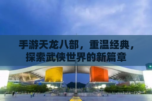 手游天龙八部，重温经典，探索武侠世界的新篇章