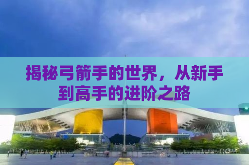 揭秘弓箭手的世界，从新手到高手的进阶之路