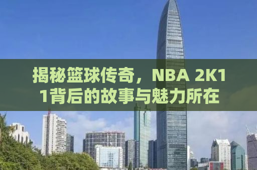 揭秘篮球传奇，NBA 2K11背后的故事与魅力所在