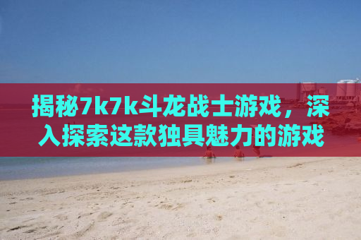 揭秘7k7k斗龙战士游戏，深入探索这款独具魅力的游戏世界