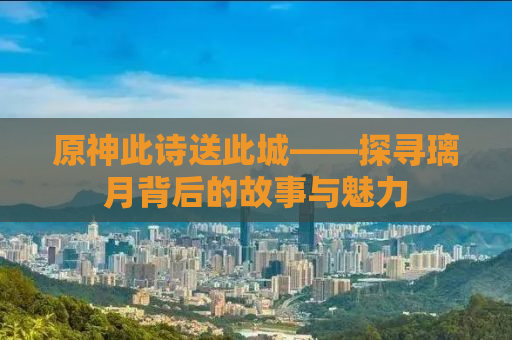 原神此诗送此城——探寻璃月背后的故事与魅力
