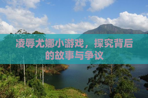 凌辱尤娜小游戏，探究背后的故事与争议