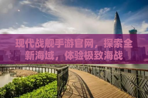 现代战舰手游官网，探索全新海域，体验极致海战