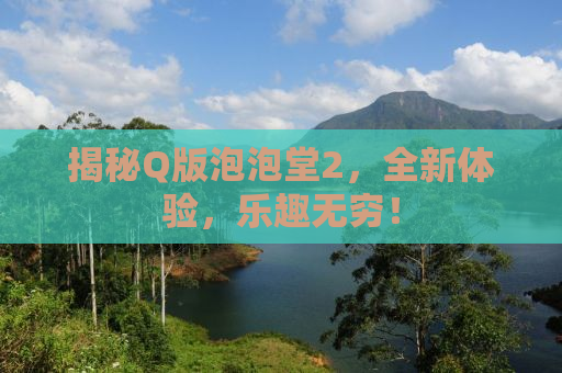 揭秘Q版泡泡堂2，全新体验，乐趣无穷！