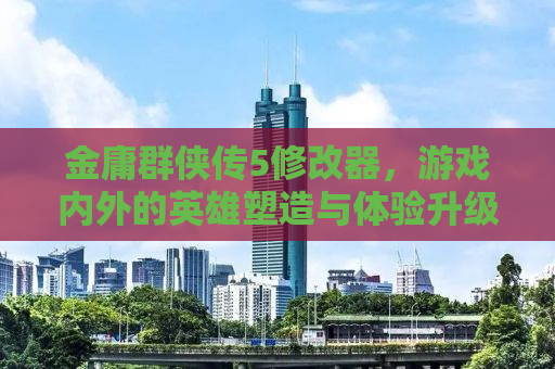 金庸群侠传5修改器，游戏内外的英雄塑造与体验升级秘籍