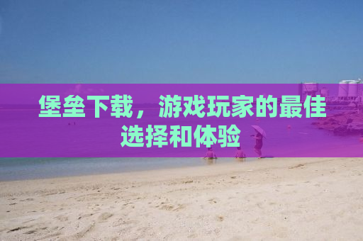 堡垒下载，游戏玩家的最佳选择和体验