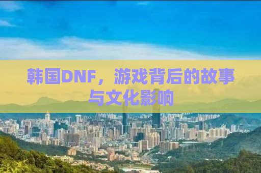 韩国DNF，游戏背后的故事与文化影响