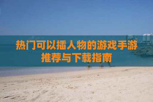 热门可以插人物的游戏手游推荐与下载指南